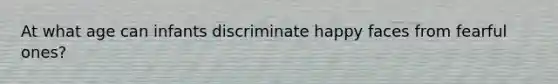 At what age can infants discriminate happy faces from fearful ones?