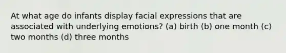 At what age do infants display facial expressions that are associated with underlying emotions? (a) birth (b) one month (c) two months (d) three months