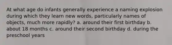 At what age do infants generally experience a naming explosion during which they learn new words, particularly names of objects, much more rapidly? a. around their first birthday b. about 18 months c. around their second birthday d. during the preschool years