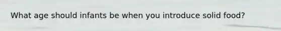 What age should infants be when you introduce solid food?