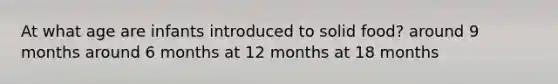 At what age are infants introduced to solid food? around 9 months around 6 months at 12 months at 18 months