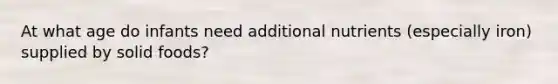 At what age do infants need additional nutrients (especially iron) supplied by solid foods?
