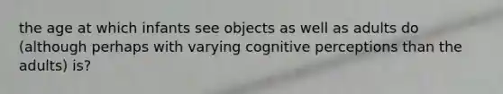 the age at which infants see objects as well as adults do (although perhaps with varying cognitive perceptions than the adults) is?