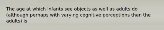 The age at which infants see objects as well as adults do (although perhaps with varying cognitive perceptions than the adults) is