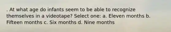 . At what age do infants seem to be able to recognize themselves in a videotape? Select one: a. Eleven months b. Fifteen months c. Six months d. Nine months