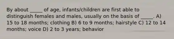 By about _____ of age, infants/children are first able to distinguish females and males, usually on the basis of _____. A) 15 to 18 months; clothing B) 6 to 9 months; hairstyle C) 12 to 14 months; voice D) 2 to 3 years; behavior