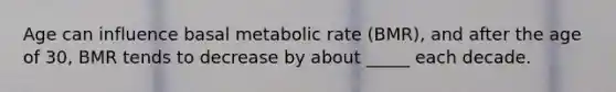 Age can influence basal metabolic rate (BMR), and after the age of 30, BMR tends to decrease by about _____ each decade.