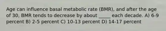 Age can influence basal metabolic rate (BMR), and after the age of 30, BMR tends to decrease by about _____ each decade. A) 6-9 percent B) 2-5 percent C) 10-13 percent D) 14-17 percent