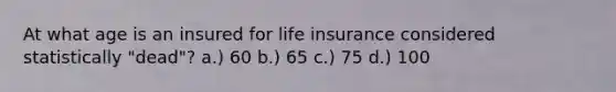 At what age is an insured for life insurance considered statistically "dead"? a.) 60 b.) 65 c.) 75 d.) 100