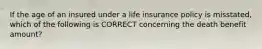 If the age of an insured under a life insurance policy is misstated, which of the following is CORRECT concerning the death benefit amount?