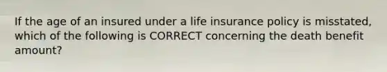 If the age of an insured under a life insurance policy is misstated, which of the following is CORRECT concerning the death benefit amount?