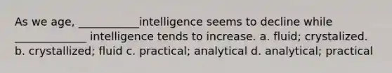 As we age, ___________intelligence seems to decline while _____________ intelligence tends to increase. a. fluid; crystalized. b. crystallized; fluid c. practical; analytical d. analytical; practical