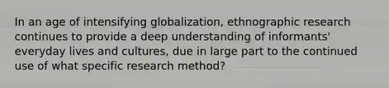 In an age of intensifying globalization, ethnographic research continues to provide a deep understanding of informants' everyday lives and cultures, due in large part to the continued use of what specific research method?