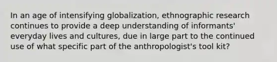 In an age of intensifying globalization, ethnographic research continues to provide a deep understanding of informants' everyday lives and cultures, due in large part to the continued use of what specific part of the anthropologist's tool kit?