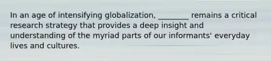 In an age of intensifying globalization, ________ remains a critical research strategy that provides a deep insight and understanding of the myriad parts of our informants' everyday lives and cultures.