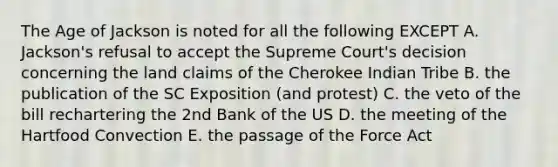 The Age of Jackson is noted for all the following EXCEPT A. Jackson's refusal to accept the Supreme Court's decision concerning the land claims of the Cherokee Indian Tribe B. the publication of the SC Exposition (and protest) C. the veto of the bill rechartering the 2nd Bank of the US D. the meeting of the Hartfood Convection E. the passage of the Force Act