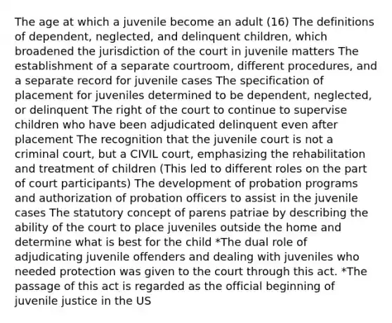 The age at which a juvenile become an adult (16) The definitions of dependent, neglected, and delinquent children, which broadened the jurisdiction of the court in juvenile matters The establishment of a separate courtroom, different procedures, and a separate record for juvenile cases The specification of placement for juveniles determined to be dependent, neglected, or delinquent The right of the court to continue to supervise children who have been adjudicated delinquent even after placement The recognition that the juvenile court is not a criminal court, but a CIVIL court, emphasizing the rehabilitation and treatment of children (This led to different roles on the part of court participants) The development of probation programs and authorization of probation officers to assist in the juvenile cases The statutory concept of parens patriae by describing the ability of the court to place juveniles outside the home and determine what is best for the child *The dual role of adjudicating juvenile offenders and dealing with juveniles who needed protection was given to the court through this act. *The passage of this act is regarded as the official beginning of juvenile justice in the US