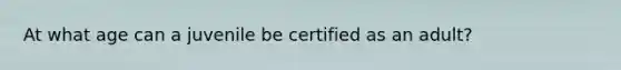 At what age can a juvenile be certified as an adult?