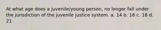 At what age does a juvenile/young person, no longer fall under the jurisdiction of the juvenile justice system. a. 14 b. 16 c. 18 d. 21