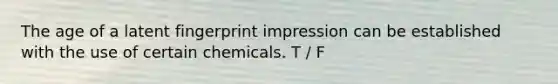 The age of a latent fingerprint impression can be established with the use of certain chemicals. T / F