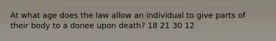 At what age does the law allow an individual to give parts of their body to a donee upon death? 18 21 30 12