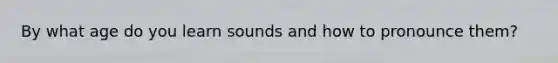 By what age do you learn sounds and how to pronounce them?
