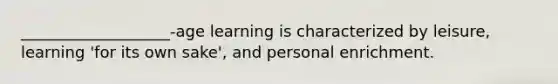 ___________________-age learning is characterized by leisure, learning 'for its own sake', and personal enrichment.