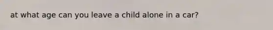 at what age can you leave a child alone in a car?