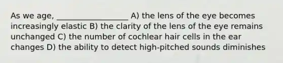 As we age, __________________ A) the lens of the eye becomes increasingly elastic B) the clarity of the lens of the eye remains unchanged C) the number of cochlear hair cells in the ear changes D) the ability to detect high-pitched sounds diminishes