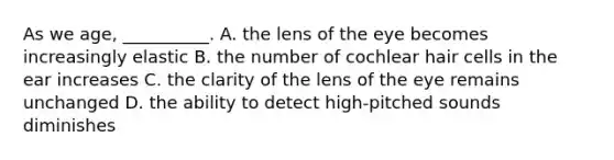 As we age, __________. A. the lens of the eye becomes increasingly elastic B. the number of cochlear hair cells in the ear increases C. the clarity of the lens of the eye remains unchanged D. the ability to detect high-pitched sounds diminishes