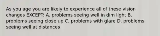 As you age you are likely to experience all of these vision changes EXCEPT: A. problems seeing well in dim light B. problems seeing close up C. problems with glare D. problems seeing well at distances