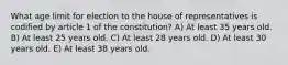 What age limit for election to the house of representatives is codified by article 1 of the constitution? A) At least 35 years old. B) At least 25 years old. C) At least 28 years old. D) At least 30 years old. E) At least 38 years old.