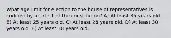 What age limit for election to the house of representatives is codified by article 1 of the constitution? A) At least 35 years old. B) At least 25 years old. C) At least 28 years old. D) At least 30 years old. E) At least 38 years old.