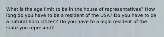 What is the age limit to be in the house of representatives? How long do you have to be a resident of the USA? Do you have to be a natural-born citizen? Do you have to a legal resident of the state you represent?