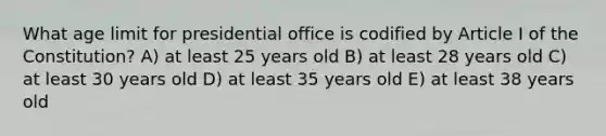 What age limit for presidential office is codified by Article I of the Constitution? A) at least 25 years old B) at least 28 years old C) at least 30 years old D) at least 35 years old E) at least 38 years old