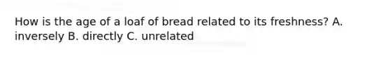 How is the age of a loaf of bread related to its freshness? A. inversely B. directly C. unrelated