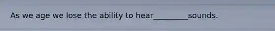 As we age we lose the ability to hear_________sounds.