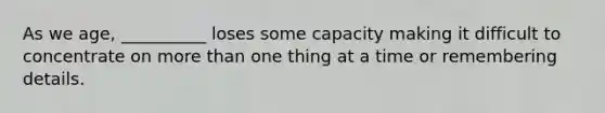 As we age, __________ loses some capacity making it difficult to concentrate on more than one thing at a time or remembering details.