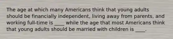 The age at which many Americans think that young adults should be financially independent, living away from parents, and working full-time is ____ while the age that most Americans think that young adults should be married with children is ____.