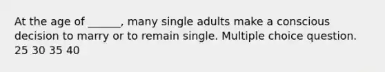 At the age of ______, many single adults make a conscious decision to marry or to remain single. Multiple choice question. 25 30 35 40