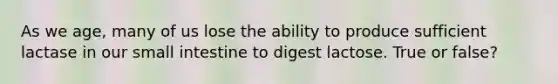 As we age, many of us lose the ability to produce sufficient lactase in our small intestine to digest lactose. True or false?