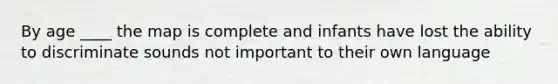By age ____ the map is complete and infants have lost the ability to discriminate sounds not important to their own language