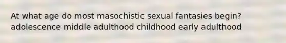 At what age do most masochistic sexual fantasies begin? adolescence middle adulthood childhood early adulthood