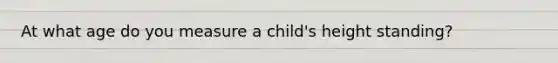 At what age do you measure a child's height standing?