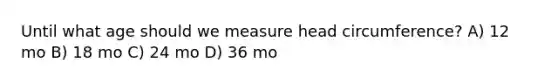 Until what age should we measure head circumference? A) 12 mo B) 18 mo C) 24 mo D) 36 mo