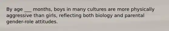 By age ___ months, boys in many cultures are more physically aggressive than girls, reflecting both biology and parental gender-role attitudes.