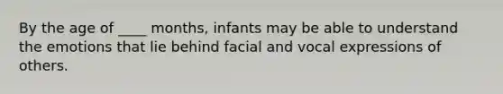 By the age of ____ months, infants may be able to understand the emotions that lie behind facial and vocal expressions of others.