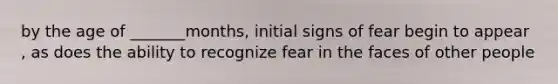 by the age of _______months, initial signs of fear begin to appear , as does the ability to recognize fear in the faces of other people