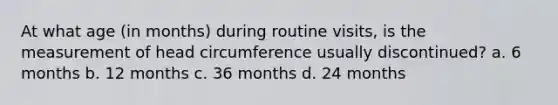 At what age (in months) during routine visits, is the measurement of head circumference usually discontinued? a. 6 months b. 12 months c. 36 months d. 24 months