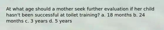 At what age should a mother seek further evaluation if her child hasn't been successful at toilet training? a. 18 months b. 24 months c. 3 years d. 5 years